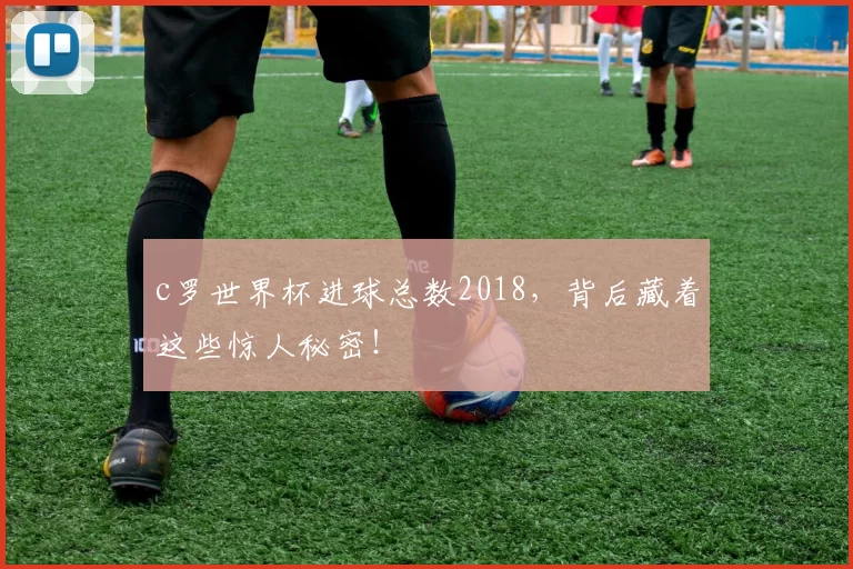 c罗世界杯进球总数2018，背后藏着这些惊人秘密！